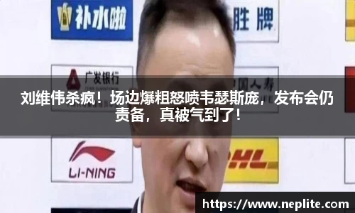 刘维伟杀疯！场边爆粗怒喷韦瑟斯庞，发布会仍责备，真被气到了！